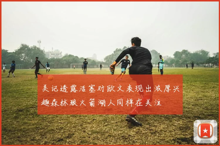 美记透露活塞对欧文表现出浓厚兴趣森林狼火箭湖人同样在关注
