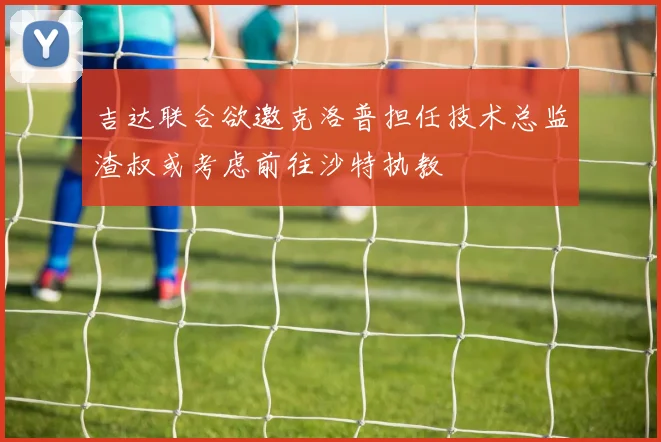 吉达联合欲邀克洛普担任技术总监渣叔或考虑前往沙特执教