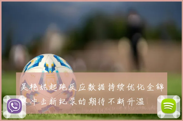 吴艳妮起跑反应数据持续优化全锦赛冲击新纪录的期待不断升温
