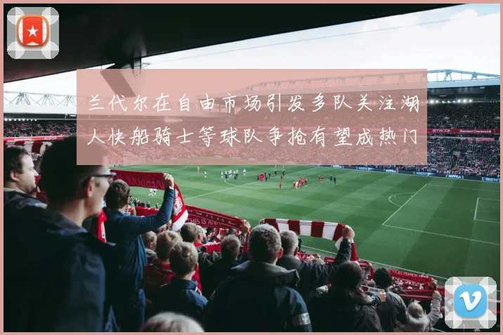 兰代尔在自由市场引发多队关注湖人快船骑士等球队争抢有望成热门球员
