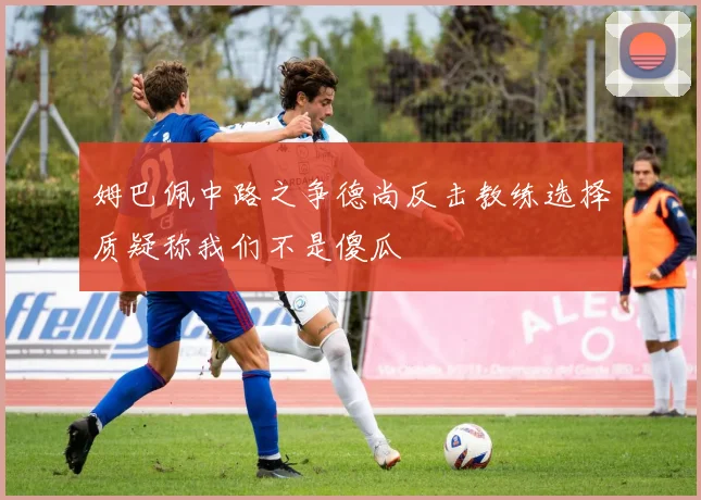 姆巴佩中路之争德尚反击教练选择质疑称我们不是傻瓜