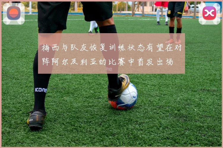 梅西与队友恢复训练状态有望在对阵阿尔及利亚的比赛中首发出场