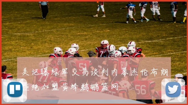 美记曝绿军交易谈判内幕杰伦布朗拒绝加盟黄蜂鹈鹕篮网