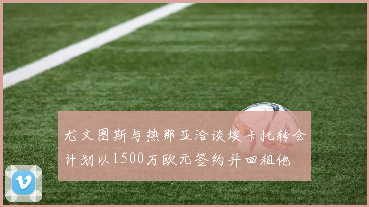 尤文图斯与热那亚洽谈埃卡托转会计划以1500万欧元签约并回租他