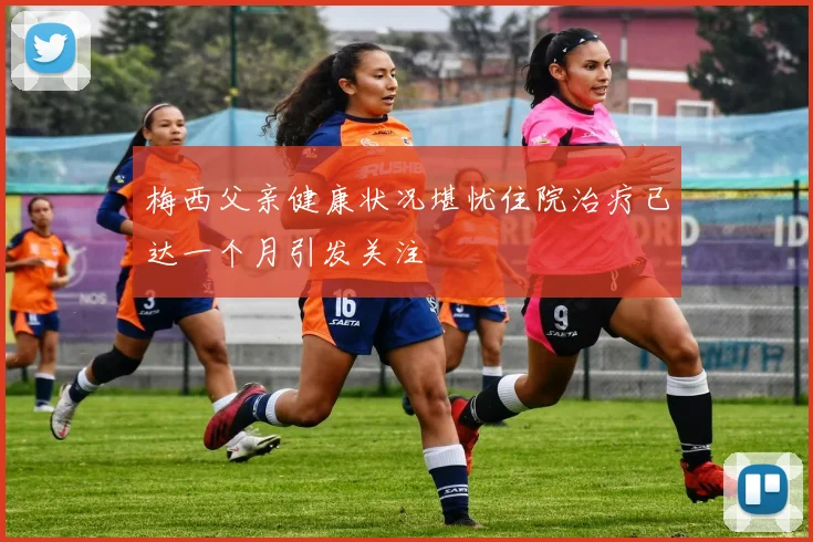 梅西父亲健康状况堪忧住院治疗已达一个月引发关注