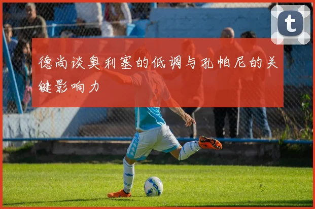 德尚谈奥利塞的低调与孔帕尼的关键影响力
