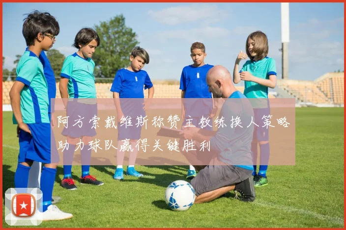 阿方索戴维斯称赞主教练换人策略助力球队赢得关键胜利