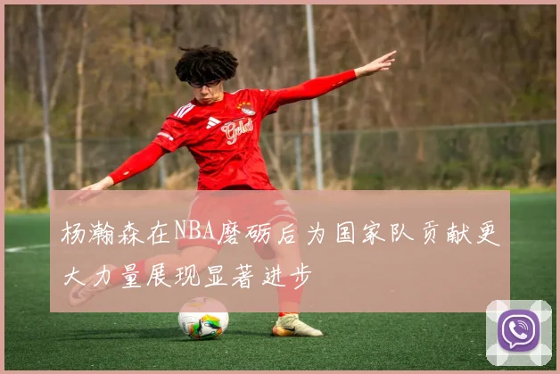杨瀚森在NBA磨砺后为国家队贡献更大力量展现显著进步