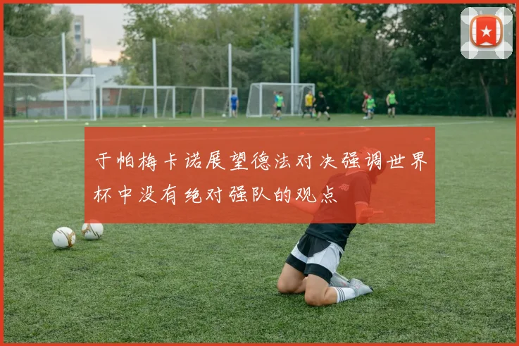 于帕梅卡诺展望德法对决强调世界杯中没有绝对强队的观点