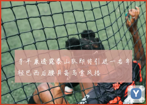 李平康透露泰山队即将引进一名年轻巴西后腰具备乌索风格